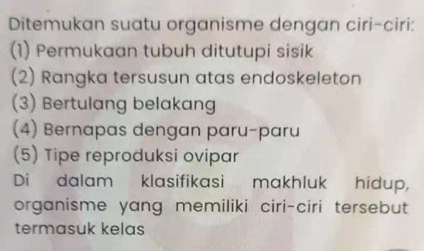 Ditemukan suatu organisme dengan ciri-ciri: (1)Permukaan tubuh ditutupi sisik (2) Rangka tersusun atas endoskeleton (3)Bertulang belakang (4)Bernapas dengan paru-paru (5) Tipe reproduksi ovipar Di