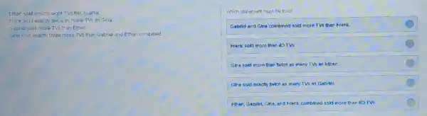 Ethan sold exactly eight TVs this quarter. Frank sold exactly twice as many TVs as'Gina. Gabriel sold more TVs than Ethan. Gina sold exactly