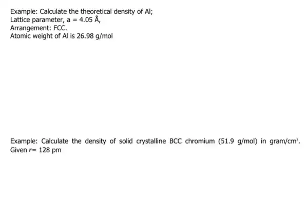 Example: Calculate the theoretical density of Al; Lattice parameter, a=4.05stackrel (circ )(A) Arrangement: FCC. Atomic weight of Al is 26.98g/mol Example: Calculate the density