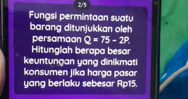 Fungsi permintaan suatu barang ditunjukkan oleh persamaan Q=75-2P Hitunglah berapa besar keuntungan yang dinikmati konsumen jika harga pasar yang berlaku sebesar Rp15.