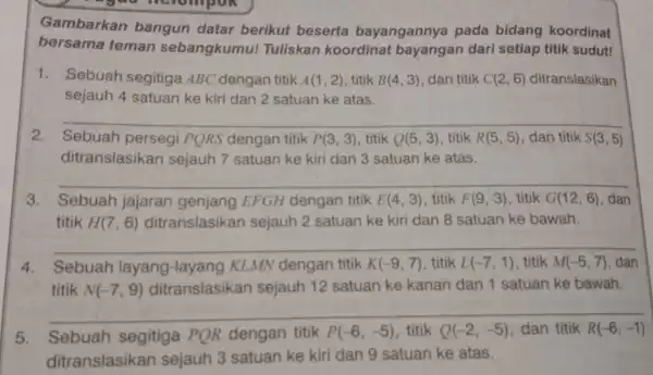 Gambarkan bangun datar berikut beserta bayangannya pada bidang koordinat bersama teman sebangkumu!Tuliskan koordinat bayangan dari setiap titik sudut! 1. Sebuah segitiga ABC dengan titik