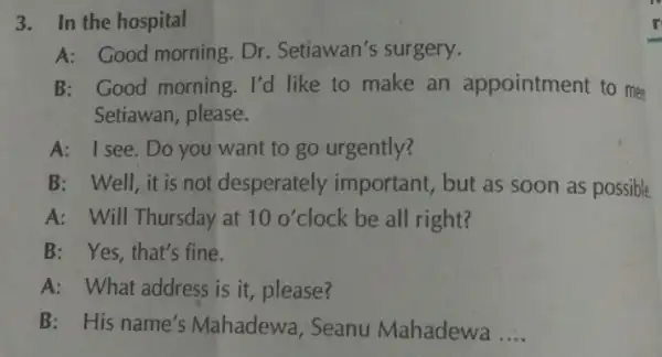 A: Good morning Dr. Setiawan's surgery. B: Good morning. I'd like to make an appointment to me Setiawan, please A: I see. Do you