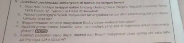 II. Jawablah pertanyaa n-pertanyaan di bawah ini dengan benar! 1. Nilai-nilai budaya terdapat dalam Undang-Undang Dasar Negara Republik Indonesia Tahun 1945 Pasal 32. Tulislah