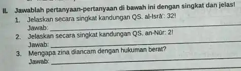 II. Jawablah pertanyaan-pertanyaan di bawah ini dengan singkat dan jelas! 1. Jelaskan secara singkat kandungan QS. al-Isrâ: 321 Jawab: __ 2. Jelaskan secara singkat