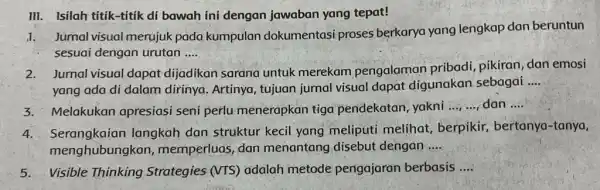 III. Isilah titik-titik di bawah ini dengan jawaban yang tepat! 1.Jurnal visual merujuk pada kumpulan dokumentasi proses berkarya yang lengkap dan beruntun sesuai dengan