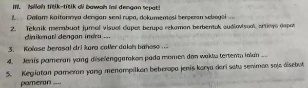 III. Isilah títik-titik di bawah ini dengan tepat! 1. Dalam kaitannya dengan seni rupa dokumentasi berperan sebagai __ 2. Teknik membuat jurnal visual dapat