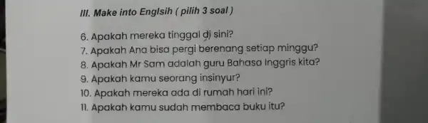 III. Make into Englsih ( pilih 3 soal) 6. Apakah mereka tinggal dj sini? 7. Apakah Ana bisa pergi berenang setiap minggu? 8. Apakah