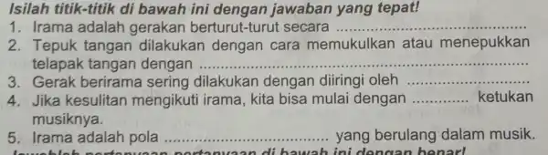 Isilah titik-titik di bawah ini dengan jawaban yang tepat! 1. Irama adalah gerakan berturut-turut secara ........ __ 2. Tepuk tangan dilakukan dengan cara memukulkan