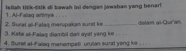 Isilah titik-titik di bawah ini dengan jawaban yang benar! 1. Al-Falaq artinya __ 2. Surat al-Falaq merupakan surat ke __ dalam al-Qur'an. 3. Kata