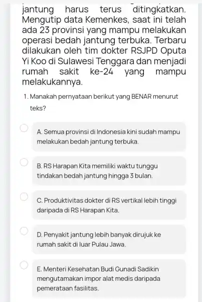 jantung harus terus ditingkatkan. Mengutip data Kemenkes, saat ini telah ada 23 provinsi yang mampu melakukan operasi bedah jantung terbuka . Terbaru dilakukan oleh