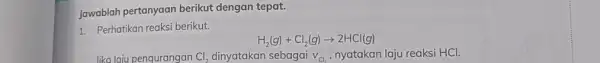 Jawablah pertanyaan berikut dengan tepat. 1. Perhatikan reaksi berikut. H_(2)(g)+Cl_(2)(g)arrow 2HCl(g) lika laju penqurangan Cl_(2) dinyatakan sebagai v_(Cl_(2)) nyatakan laju reaksi HCl.