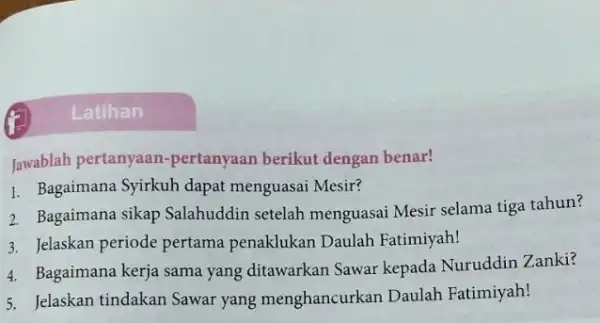 Jawablah pertanyaan -pertanyaan berikut dengan benar! 1. Bagaimana Syirkuh dapat menguasai Mesir? 2. Bagaimana sikap Salahuddir setelah menguasai Mesir selama tiga tahun? 3. Jelaskan