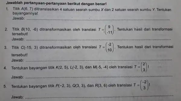 Jawablah pertanyaan-pertanyaan berikut dengan benar! 1. Titik A(6,7) ditranslasika in 4 satuan searah sumbu Xdan 2 satuan searah sumbu Y. Tentukan bayangannya! Jawab:................ 2.