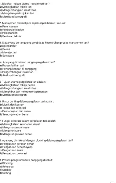 Jelaskan tujuan utama manajemen tari? a) Meningkatkan teknik tari ) Mengembangkan kreativitas ) Mengelola pertunjukan tari 1) Membuat koreografi 2. Manajemen tari meliputi aspek-aspek