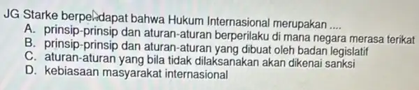 JG Starke berpelidapat bahwa Hukum Internasional merupakan __ A. prinsip-prinsip dan aturan-aturan berperilaku di mana negara merasa terikat B. prinsip-prinsip dan aturan-aturan yang dibuat