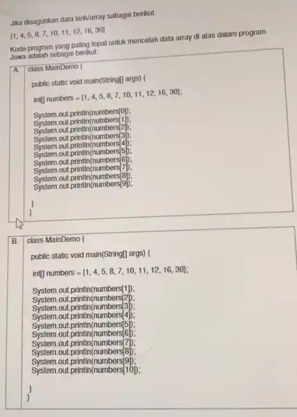 Jika disuguhkan data larik/array sabagai berikut: [ 1,4,5,8,7,10,11,12,16,30 ] Kode program yang paling tepat untuk mencetak data array di atas dalam program Jawa adalah