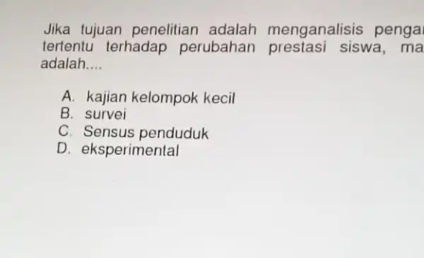 Jika tujuan penelitian adalah menganalisis penga tertentu terhadap perubahan prestasi siswa,ma adalah __ A. kajian kelompok kecil B. survei C. Sensus penduduk D. eksperimental