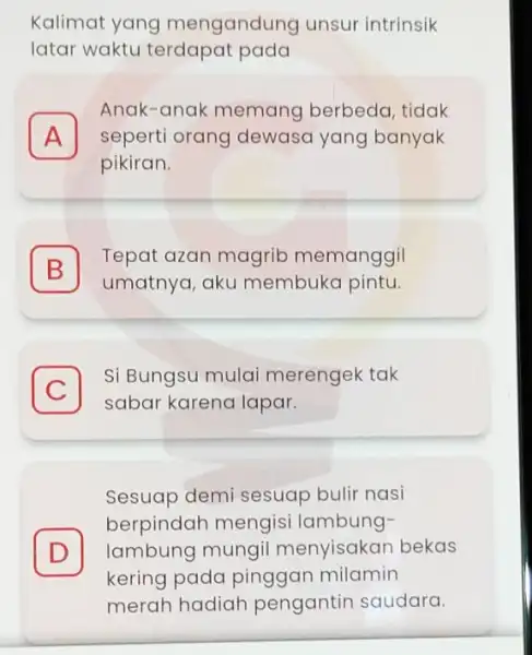 Kalimat yang mengandung unsur intrinsik latar waktu terdapat pada A seperti orang dewasa yang banyak Anak-anak memang berbeda, tidak A pikiran. B umatnya, aku