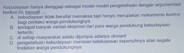 Kebudayaan hanya dianggap sebagai model-model pengetahuan dengan argumentasi berikut ini,kecuali __ A. kebudayaan tidak bersifat memaksa tapi hanya merupakan mekanisme kontrol bagi perilaku warga