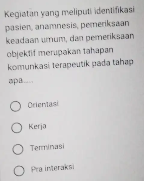 Kegiatan yang meliputi identifikasi pasien anamnesis pemeriksaan keadaan umum, dan pemeriksaan objektif merupakan tahapan komunkasi terapeutik pada tahap apa..... __ Orientasi Kerja Terminasi Pra