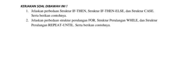 KERJAKAN SOAL DIBAWAH INI! 1. Jelaskan perbedaan Struktur IF-THEN. Struktur IF -THEN-ELSE, dan Struktur CASE. Serta berikan contohnya. 2. Jelaskan perbedaan struktur perulangan FOR,