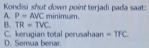 Kondisi shut down point terjadi pada saat: A P=AVC minimum B TR=TVC C. kerugian total perusaliaan=TFC D. Semua benar.