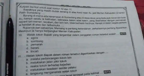 Kutipan berikut untuk soal nomor 10 dan 11. Bapaknya yang masih duduk senang di atas kursi rotan itu, jadi Menteri Kabupaten di kantor Patih