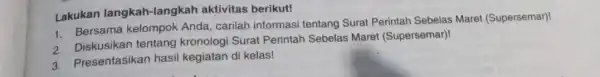 Lakukan langkah -langkah aktivitas berikut! 1. Bersama kelompok Anda, carilah informasi tentang Surat Perintah Sebelas Maret (Supersemar)! 2. Diskusikan tentang kronologi Surat Perintah Sebelas