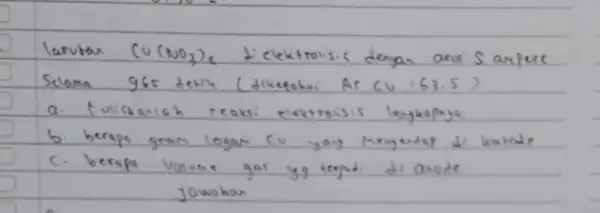 larutar (mathrm(Cu)(mathrm(NO)_(3))_(2). dielektrolisis dengan arus S anpece Seloma 965 detil (diketahi Ar mathrm(CV)=63.5 ) a. tuliskalah reaksi elektroisis lengkapja. b berapa gram logan cu