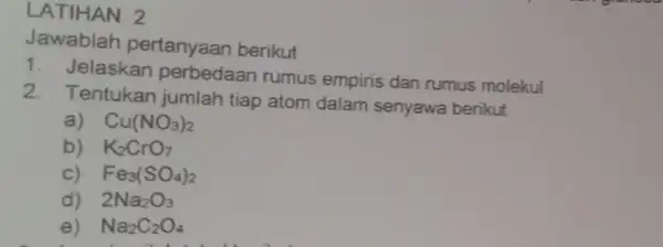 LATIHAN 2 Jawablah pertanyaan berikut 1. Jelaskan perbedaan rumus empiris dan rumus molekul 2. Tentukan jumlah tiap atom dalam senyawa berikut a) Cu(NO_(3))_(2) b)