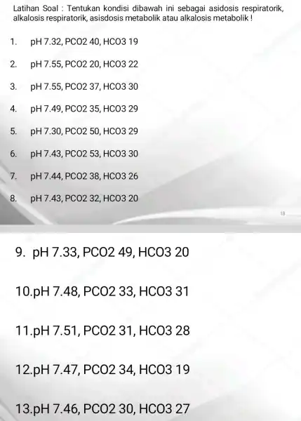 Latihan Soal : Tentukan kondisi dibawah ini sebagai asidosis respiratorik, alkalosis respiratorik ,asisdosis metabolik atau alkalosis metabolik! 1. pH7.32,PCO240,HCO319 2. pH7.55,PCO220,HCO322 3. pH7.55,PCO237,HCO330 4.