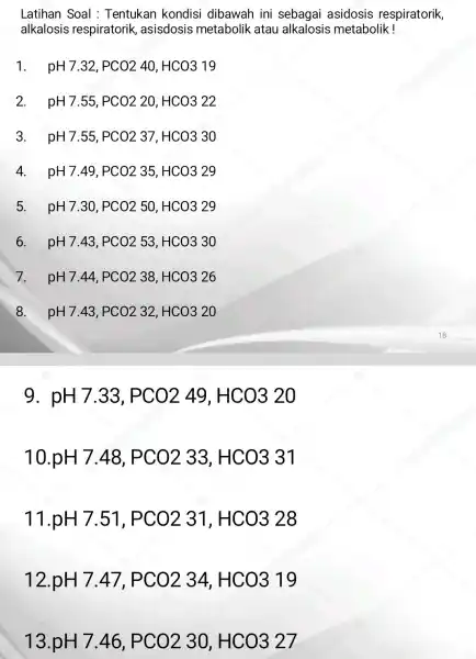 Latihan Soal : Tentukan kondisi dibawah ini sebagai asidosis respiratorik, alkalosis respiratorik asisdosis metabolik atau alkalosis metabolik! 1. pH7.32,PCO240,HCO319 2. pH7.55,PCO220,HCO322 3. pH7.55,PCO237,HCO330 4.