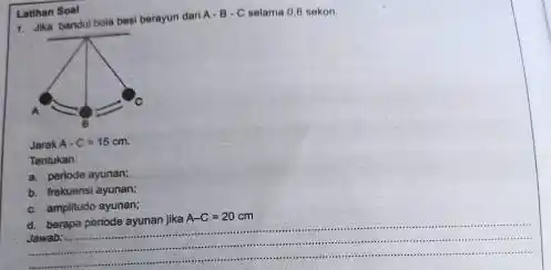 Latihan Soal 1. Jika bandul bola besi berayun dari A-B-C selama 0,6 sekon. Jarak A-C=15cm Tentukan: a. periode ayunan: b. frokuensi ayunan; c. amplitudo