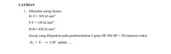 LATIHAN 1. Diketahui energi ikatan: H-F=565kJmol^-1 F-F=158kJmol^-1 H-H=436kJmol^-1 Energi yang dilepaskan pada pembenmtukan 5 gram HF (MrHF=20) menurut reaksi H_(2)+F_(2)arrow 2HF adalah __