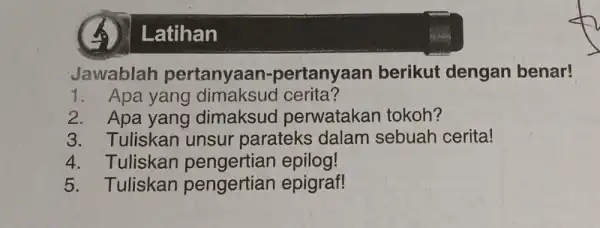 A Latihan Jawablah pertanyaan -pertanyaan berikut dengan benar! 1. Apa yang dimaksud cerita? 2. Apa yang dimaksuo perwatakan tokoh? 3. Tuliskan unsur parateks dalam