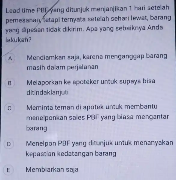 Lead time PBF/yang ditunjuk menjanjikan 1 hari setelah pemesanan (tetapi ternyata setelah sehari lewat, barang yang dipesan tidak dikirim. Apa yang sebaiknya Anda lakukan?