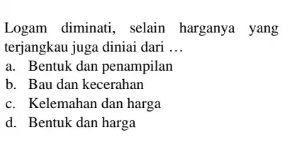 Logam diminati , selain harganya yang terjangkau juga diniai dari __ a. Bentuk dan penampilan b. Bau dan kecerahan c. Kelemahan dan harga d.