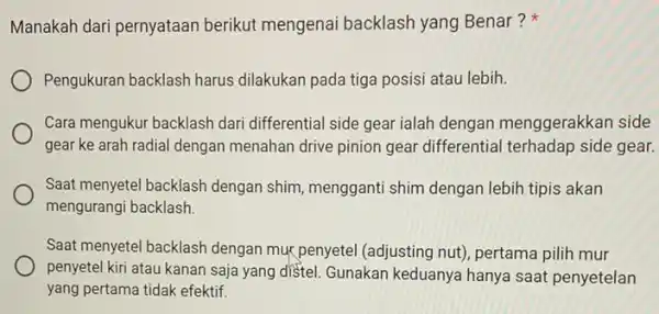 Manakah dari pernyataan berikut mengenai backlash yang Benar? Pengukuran backlash harus dilakukan pada tiga posisi atau lebih. Cara mengukur backlash dari differential side gear