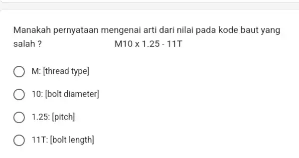 Manakah pernyataan mengenai arti dari nilai pada kode baut yang salah ? M10times 1.25-11T M:[thread type] 10:[bolt diameter] 1.25:[pitch] 11T:[bolt length]