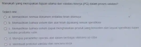 Manakah yang merupakan tujuan utama dari validasi kinerja (PQ) dalam proses validasi? Select one a. Memastikan semua dokumen instalasi telah disetujui b. Memastikan bahwa