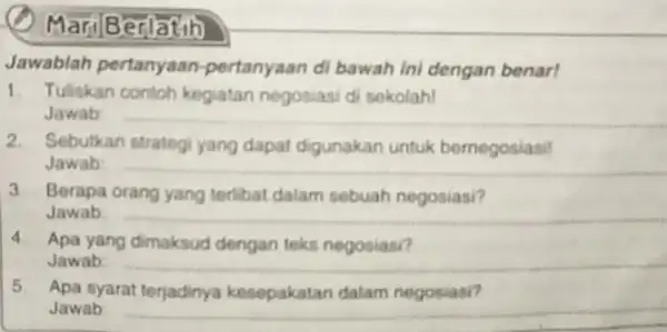 MariBerlatih Jawablah pertanyaan-pertanyaan di bawah ini dengan benar! 1. Tuliskan contoh kegiatan negosiasi di sekolah! Jawab: 2. Sebutkan strategi yang dapat digunakan untuk bernegosiasi!