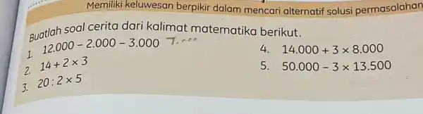 Memiliki keluwesan berpikir dalam mencari alternatif solusi permasalahan Buatlah soal cerita dari kalimat matematika berikut. 1. 12.000-2.000-3.000 14.000+3times 8.000 2. 14+2times 3 50.000-3times 13.500