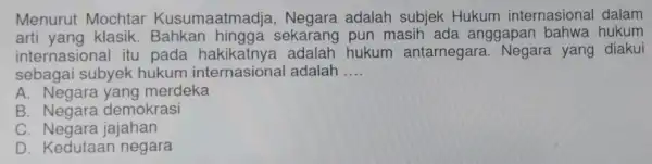 Menurut Mochtar Kusumaatmadja , Negara adalah subjek Hukum internasional dalam arti yang klasik . Bahkan hingga sekarang pun masih ada anggapan bahwa hukum internasional