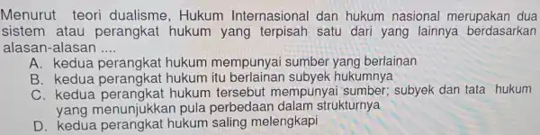 Menurut teori dualisme,Hukum Internasional dan hukum nasional merupakan dua sistem atau perangkat hukum yang terpisah satu dari yang lainnya berdasarkan alasar -alasan __ A.