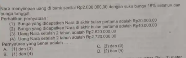 Nara menyimpan uang di bank senilai Rp2.000.000,00 dengan suku bunga 18% setahun dan bunga tunggal. Perhatika pernyataan : (1) Bunga yang didapatkan Nara di