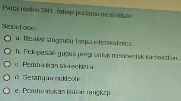 Pada reaksi SN1 tahap pertama melibatkan: Select one: a. Reaksi langsung tanpa intermediates. b. Pelepasan gugus pergi untuk membentuk karbokation. c. Pembalikan stereokimia. d.