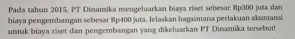 Pada tahun 2015 , PT Dinamika mengeluarkan biaya riset sebesar Rp300 juta dan biaya pengembangar sebesar Rp400 juta . Jelaskan bagaimana perlakuan akuntansi untuk