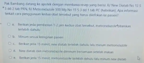 Pak Bambang datang ke apotek dengan membawa resep yang berisi: R/ New Diatab No 12 S 3 dd 2 tab PRN R/ Metronidazole 500