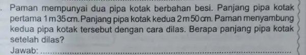 . Paman mempunyai dua pipa kotak berbahan besi Panjang pipa kotak pertama 1 m 35 cm. Panjang pipa kotak kedua 2m50cm.Paman menyambung kedua pipa