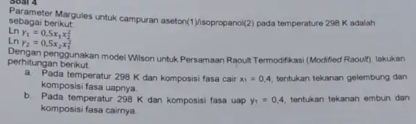 Parameter Margules untuk campuran aseton(1 )/isopropanol(2) pada temperature 298 K adalah sebagai berikut: Ln Y_(1)=0,5x_(1)x_(2)^2 Ln Y_(2)=0,5x_(2)x_(1)^2 perhitungan berikut penggunakan model Wilson untuk Persamaan